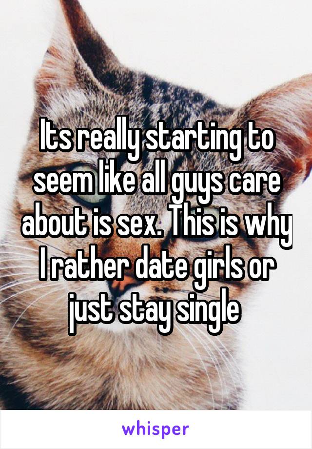 Its really starting to seem like all guys care about is sex. This is why I rather date girls or just stay single 