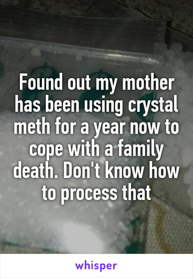 Found out my mother has been using crystal meth for a year now to cope with a family death. Don't know how to process that