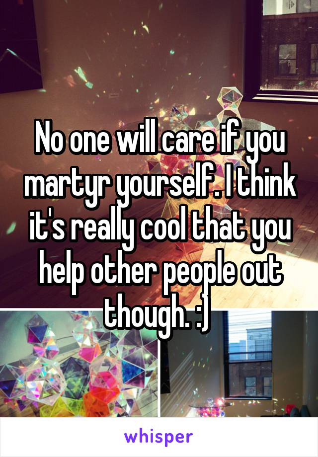 No one will care if you martyr yourself. I think it's really cool that you help other people out though. :) 