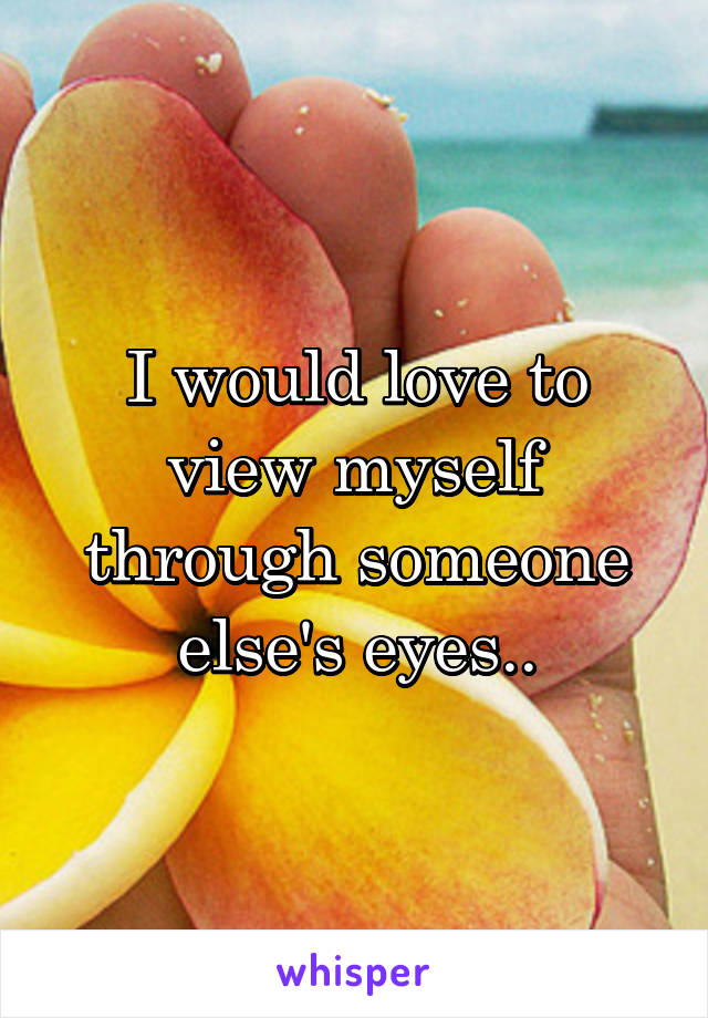 I would love to view myself through someone else's eyes..
