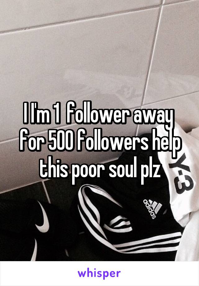 I I'm 1  follower away  for 500 followers help this poor soul plz