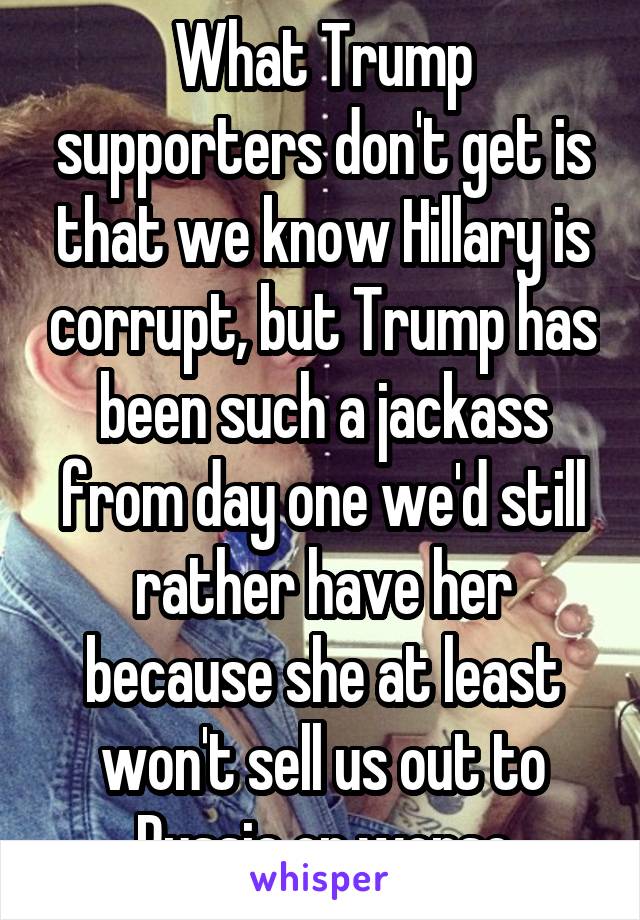 What Trump supporters don't get is that we know Hillary is corrupt, but Trump has been such a jackass from day one we'd still rather have her because she at least won't sell us out to Russia or worse
