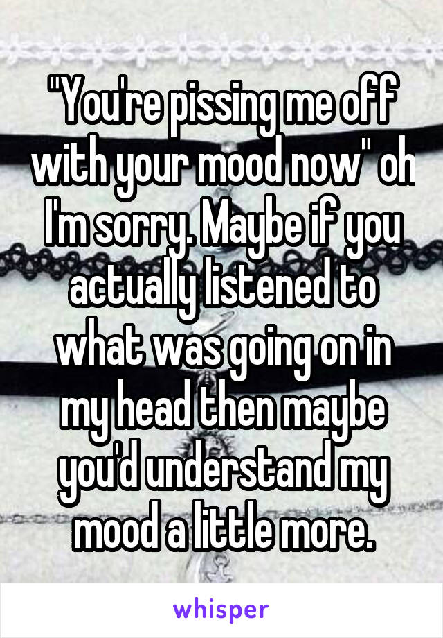 "You're pissing me off with your mood now" oh I'm sorry. Maybe if you actually listened to what was going on in my head then maybe you'd understand my mood a little more.