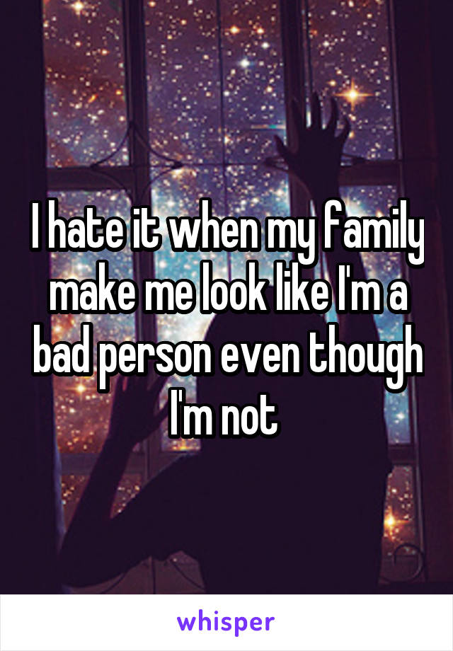 I hate it when my family make me look like I'm a bad person even though I'm not 