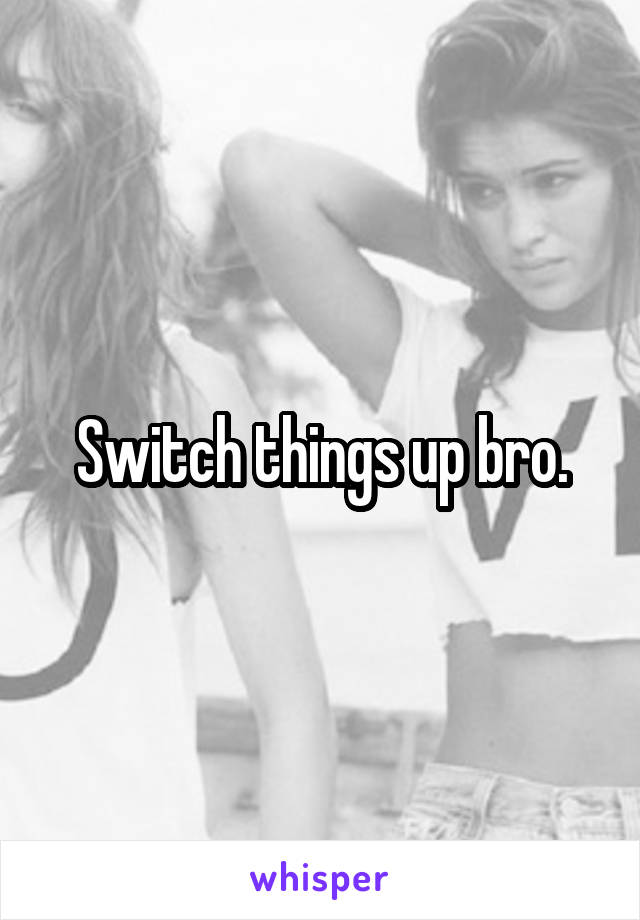 Switch things up bro.
