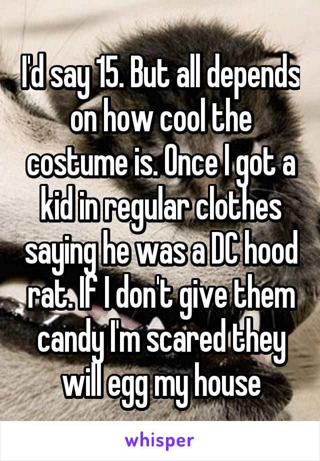 I'd say 15. But all depends on how cool the costume is. Once I got a kid in regular clothes saying he was a DC hood rat. If I don't give them candy I'm scared they will egg my house