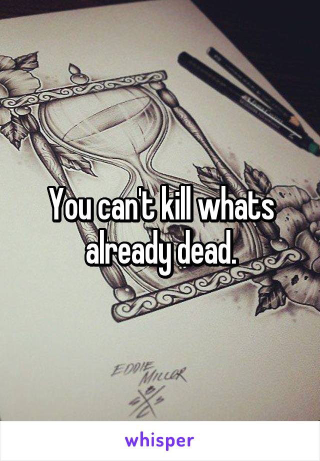 You can't kill whats already dead.