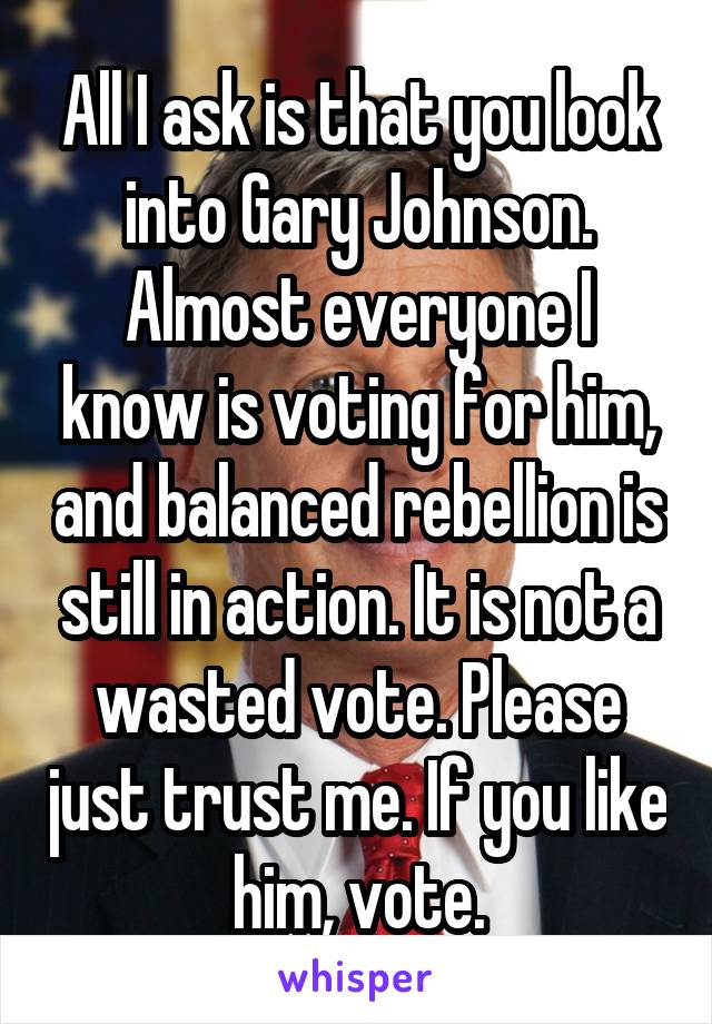 All I ask is that you look into Gary Johnson. Almost everyone I know is voting for him, and balanced rebellion is still in action. It is not a wasted vote. Please just trust me. If you like him, vote.