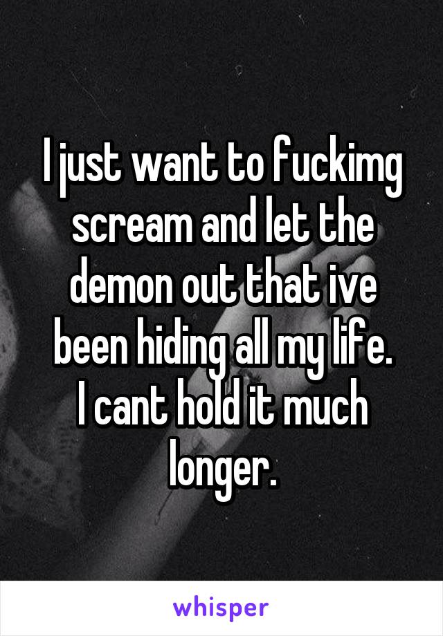 I just want to fuckimg scream and let the demon out that ive been hiding all my life.
I cant hold it much longer.
