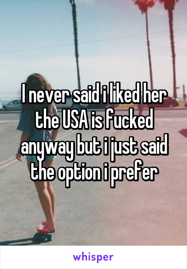 I never said i liked her the USA is fucked anyway but i just said the option i prefer