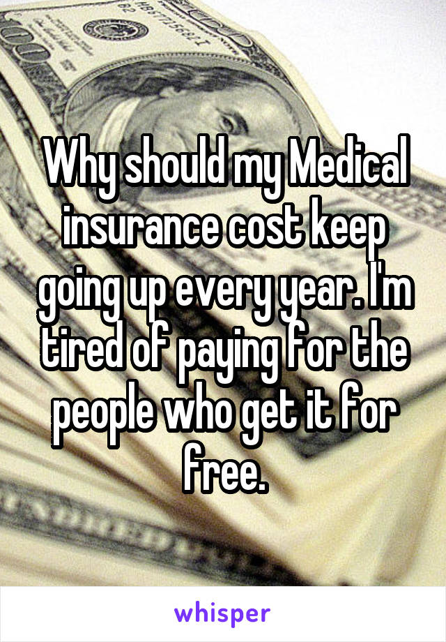 Why should my Medical insurance cost keep going up every year. I'm tired of paying for the people who get it for free.