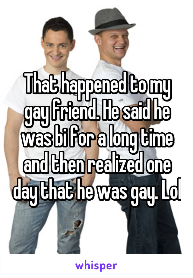 That happened to my gay friend. He said he was bi for a long time and then realized one day that he was gay. Lol