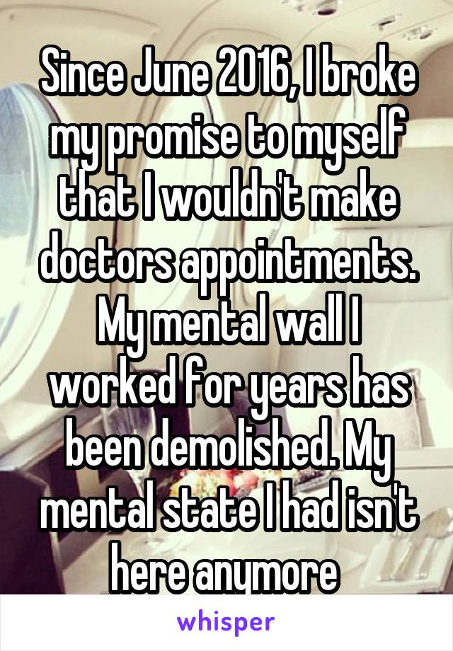 Since June 2016, I broke my promise to myself that I wouldn't make doctors appointments. My mental wall I worked for years has been demolished. My mental state I had isn't here anymore 