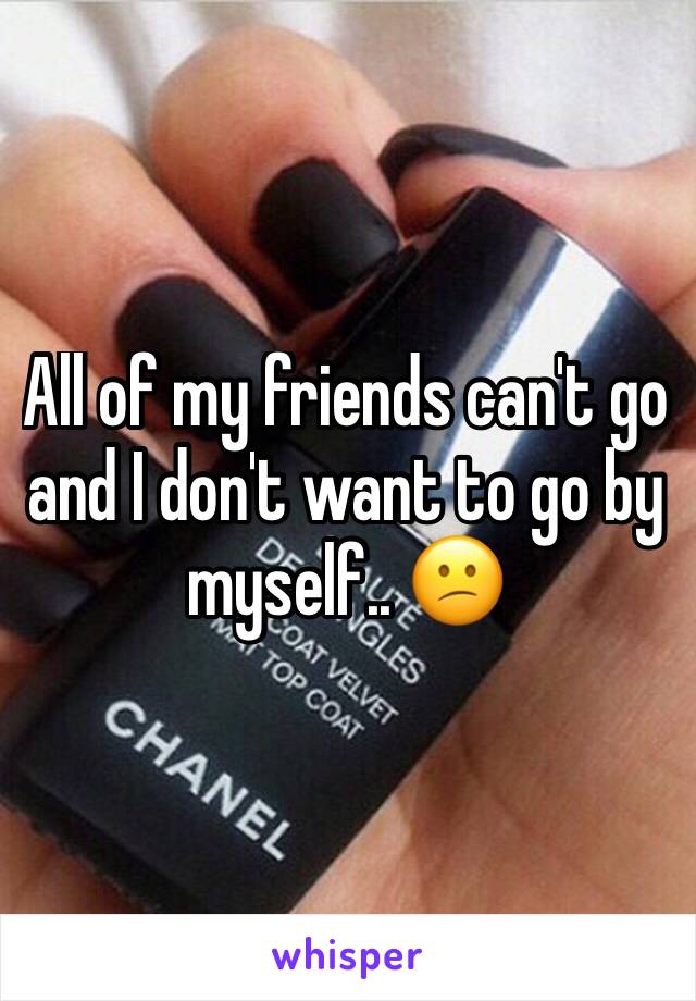 All of my friends can't go and I don't want to go by myself.. 😕