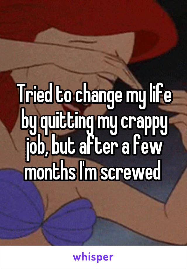 Tried to change my life by quitting my crappy job, but after a few months I'm screwed 