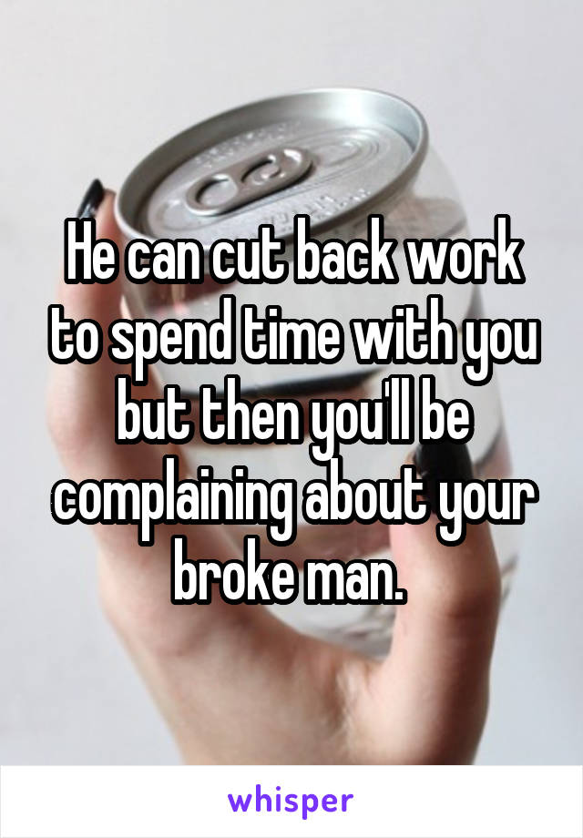 He can cut back work to spend time with you but then you'll be complaining about your broke man. 