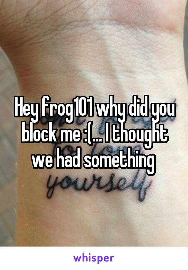 Hey frog101 why did you block me :(... I thought we had something 