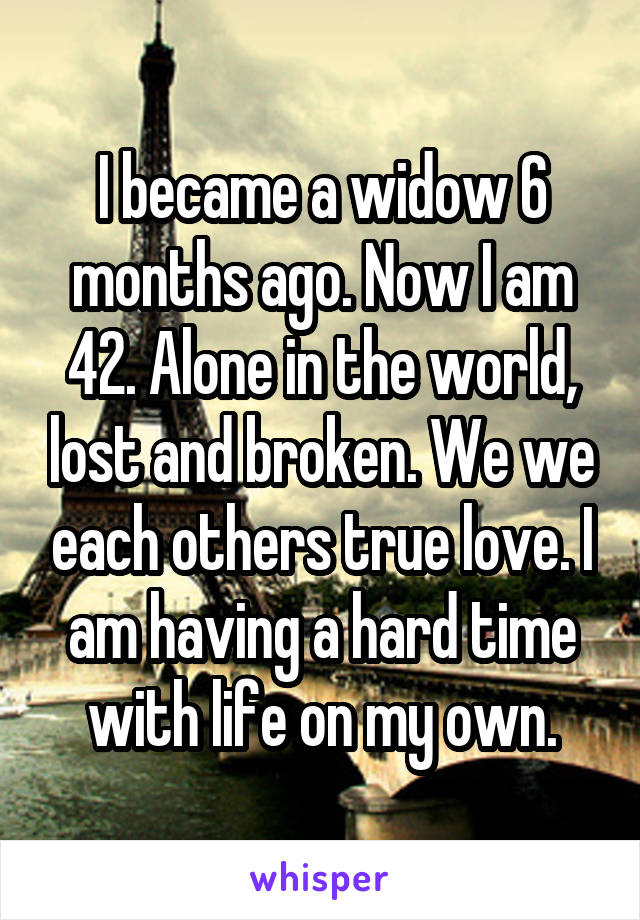 I became a widow 6 months ago. Now I am 42. Alone in the world, lost and broken. We we each others true love. I am having a hard time with life on my own.