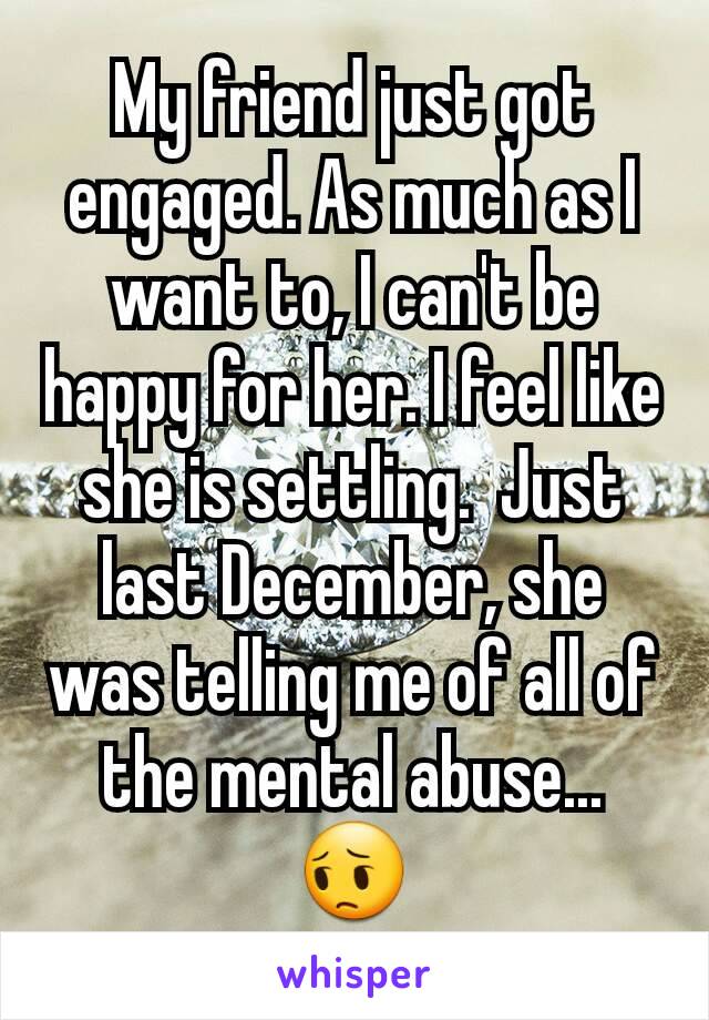 My friend just got engaged. As much as I want to, I can't be happy for her. I feel like she is settling.  Just last December, she was telling me of all of the mental abuse... 😔