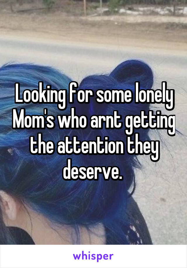 Looking for some lonely Mom's who arnt getting the attention they deserve. 