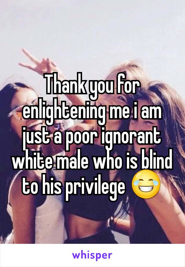 Thank you for enlightening me i am just a poor ignorant white male who is blind to his privilege 😂