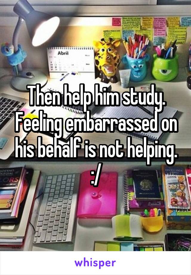 Then help him study. Feeling embarrassed on his behalf is not helping. :/