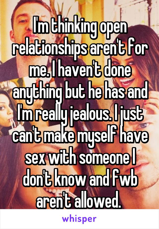 I'm thinking open relationships aren't for me. I haven't done anything but he has and I'm really jealous. I just can't make myself have sex with someone I don't know and fwb aren't allowed. 