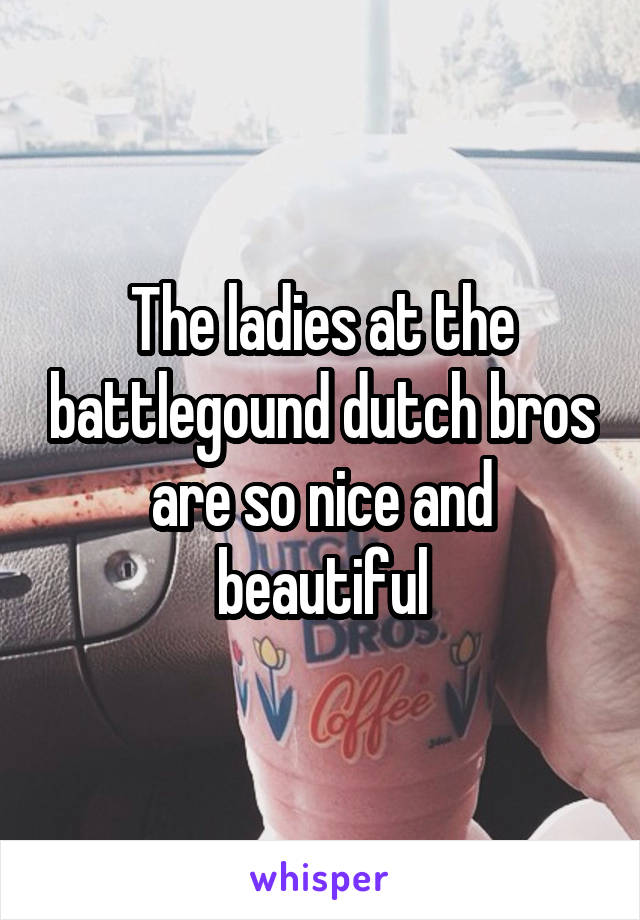 The ladies at the battlegound dutch bros are so nice and beautiful