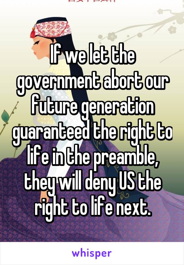 If we let the government abort our future generation guaranteed the right to life in the preamble, they will deny US the right to life next.