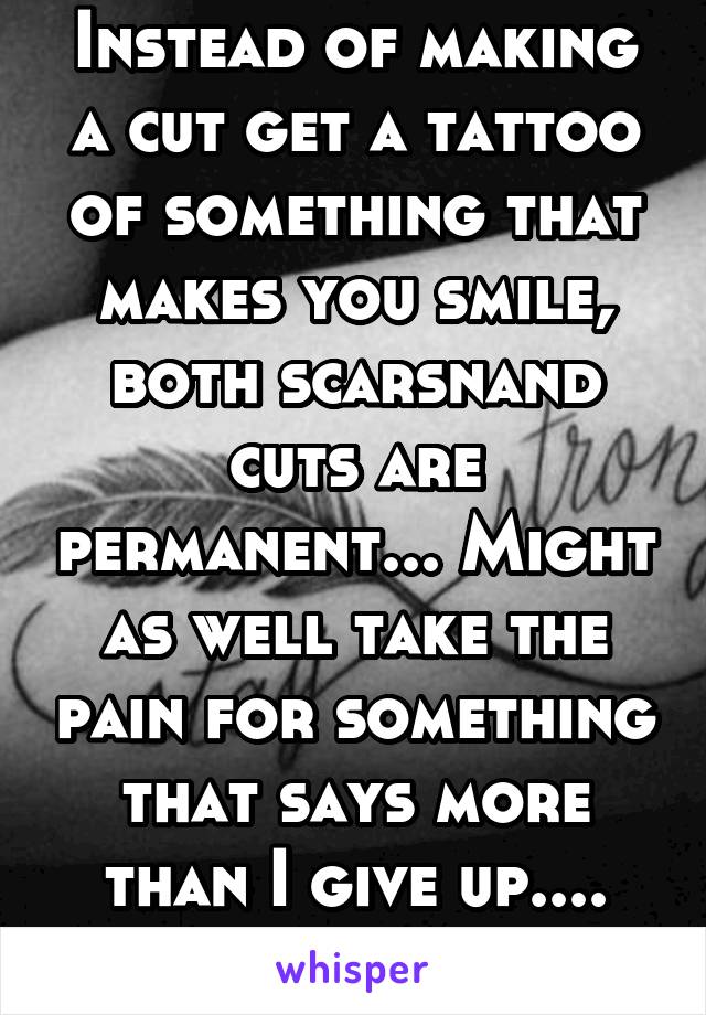 Instead of making a cut get a tattoo of something that makes you smile, both scarsnand cuts are permanent... Might as well take the pain for something that says more than I give up....
Stand strong!!!
