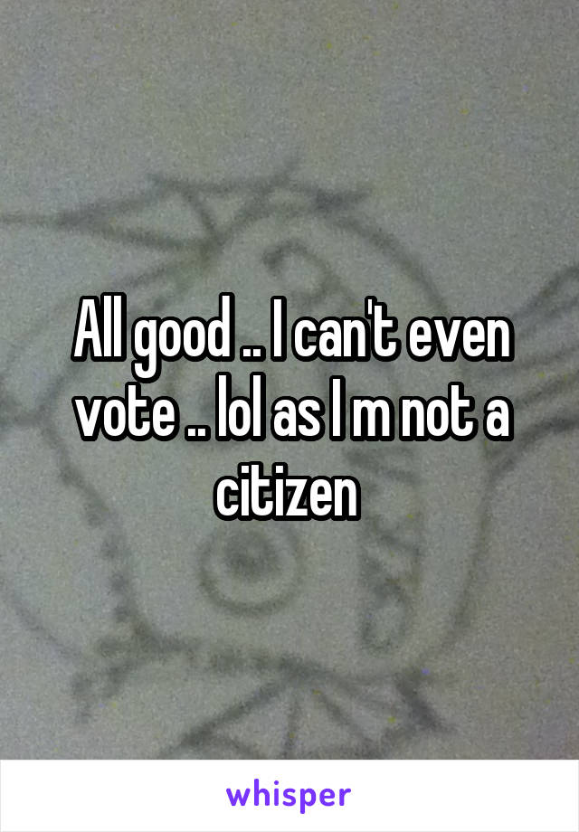 All good .. I can't even vote .. lol as I m not a citizen 