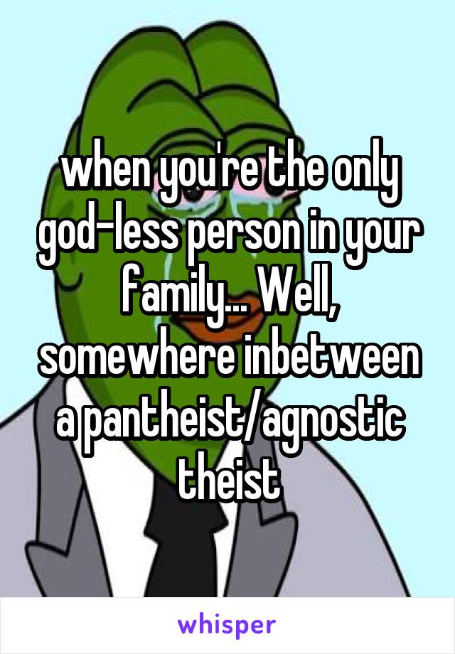when you're the only god-less person in your family... Well, somewhere inbetween a pantheist/agnostic theist