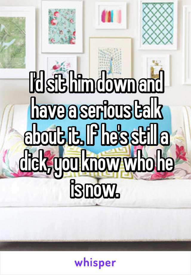 I'd sit him down and have a serious talk about it. If he's still a dick, you know who he is now. 