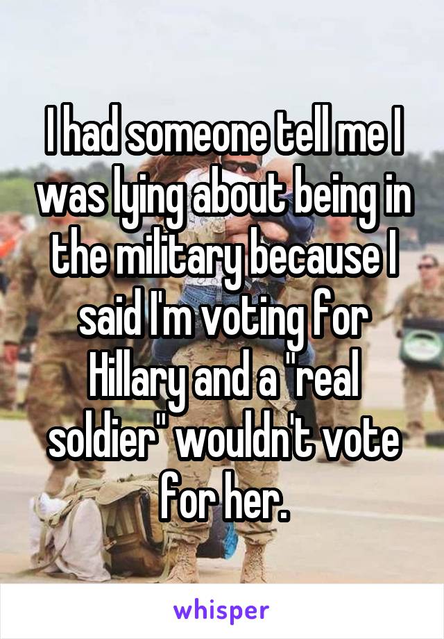 I had someone tell me I was lying about being in the military because I said I'm voting for Hillary and a "real soldier" wouldn't vote for her.