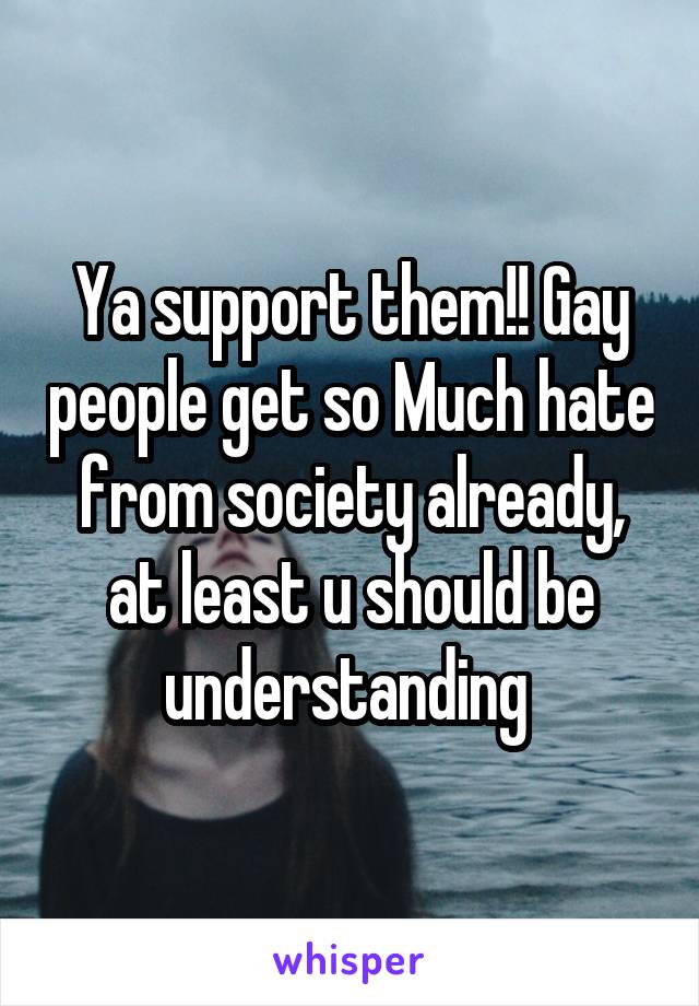 Ya support them!! Gay people get so Much hate from society already, at least u should be understanding 