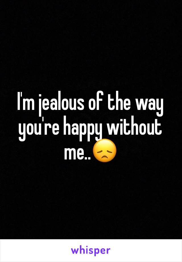 I'm jealous of the way you're happy without me..😞