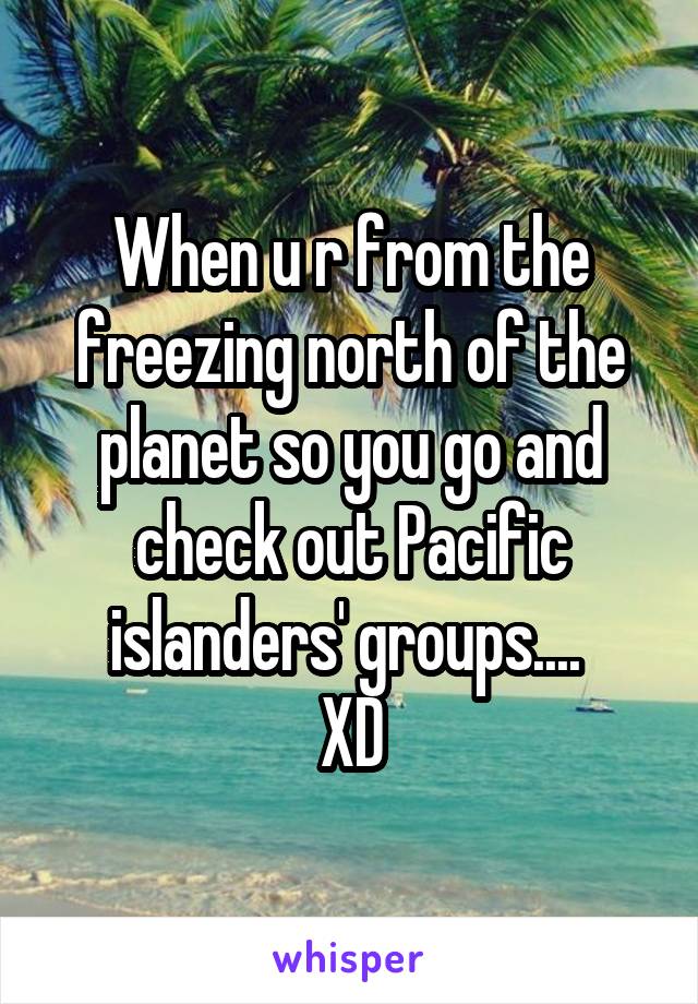 When u r from the freezing north of the planet so you go and check out Pacific islanders' groups.... 
XD