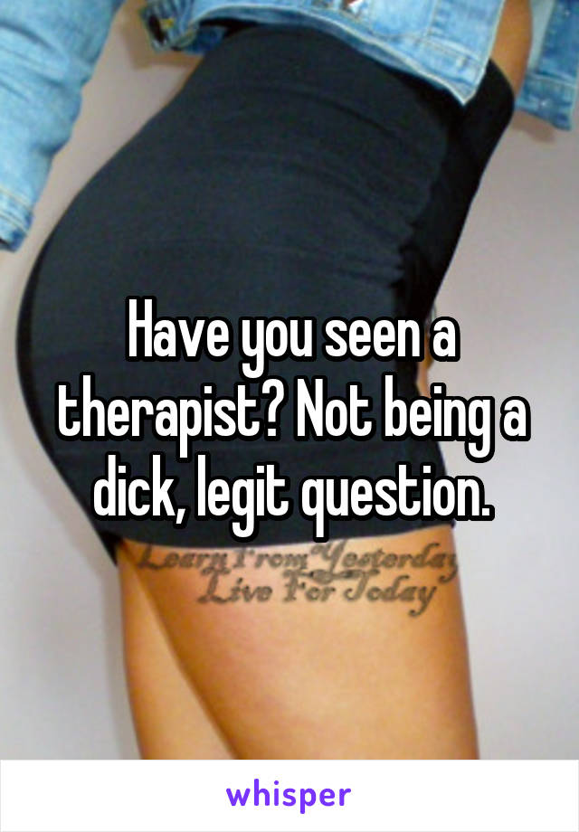 Have you seen a therapist? Not being a dick, legit question.
