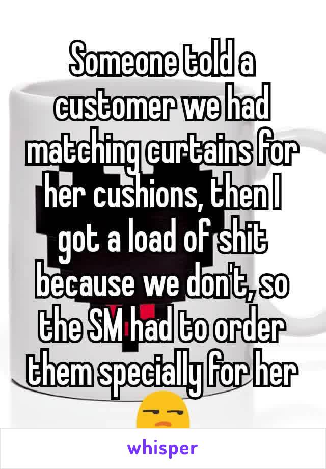 Someone told a customer we had matching curtains for her cushions, then I got a load of shit because we don't, so the SM had to order them specially for her 😒