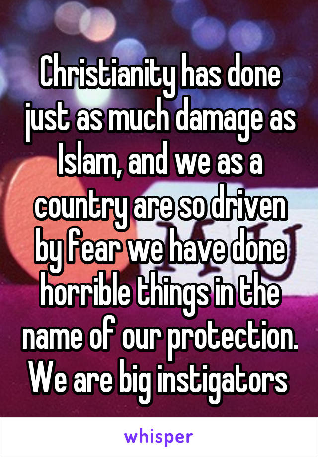 Christianity has done just as much damage as Islam, and we as a country are so driven by fear we have done horrible things in the name of our protection. We are big instigators 