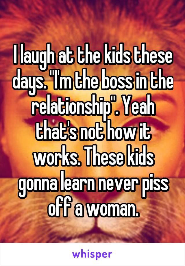 I laugh at the kids these days. "I'm the boss in the relationship". Yeah that's not how it works. These kids gonna learn never piss off a woman.