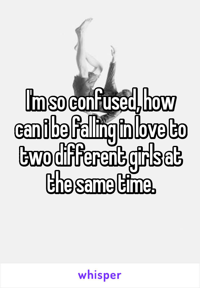 I'm so confused, how can i be falling in love to two different girls at the same time.