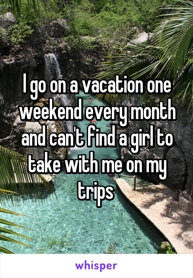 I go on a vacation one weekend every month and can't find a girl to take with me on my trips 