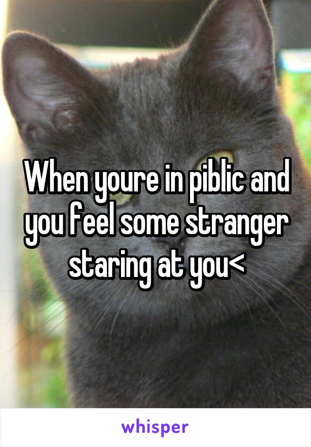 When youre in piblic and you feel some stranger staring at you<