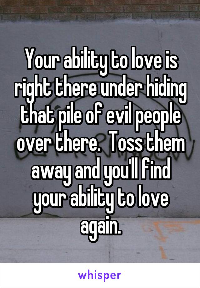 Your ability to love is right there under hiding that pile of evil people over there.  Toss them away and you'll find your ability to love again.