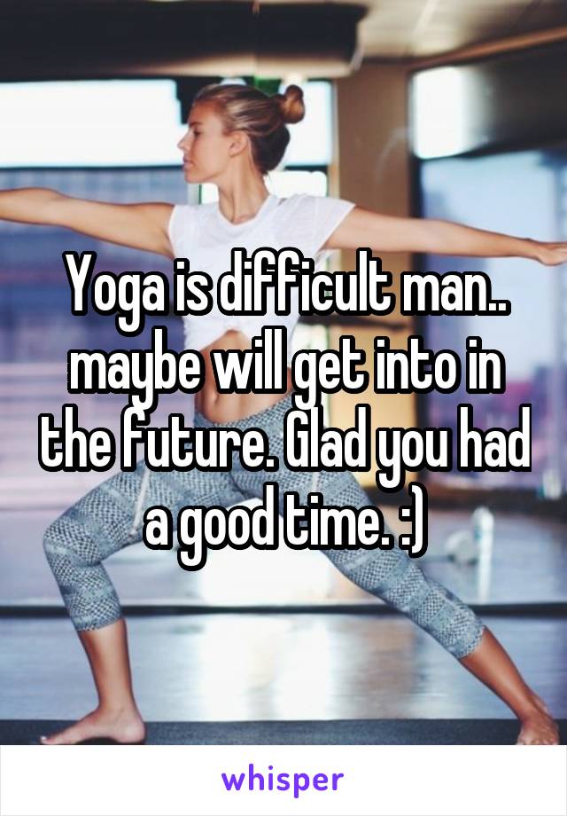 Yoga is difficult man.. maybe will get into in the future. Glad you had a good time. :)