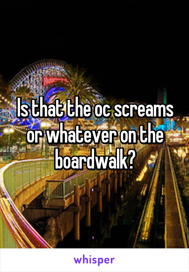 Is that the oc screams or whatever on the boardwalk?