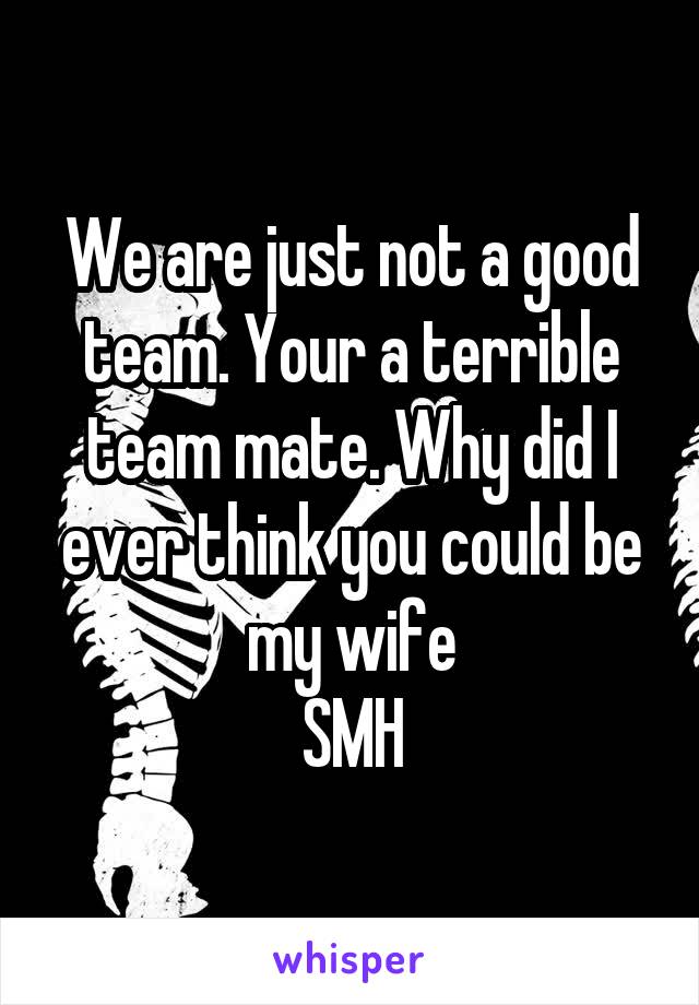 We are just not a good team. Your a terrible team mate. Why did I ever think you could be my wife
SMH