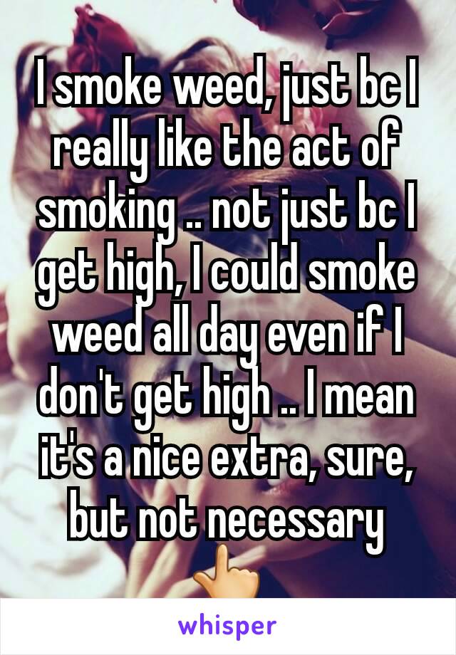 I smoke weed, just bc I really like the act of smoking .. not just bc I get high, I could smoke weed all day even if I don't get high .. I mean it's a nice extra, sure, but not necessary 👆