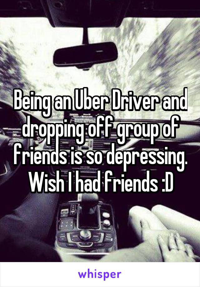 Being an Uber Driver and dropping off group of friends is so depressing. Wish I had friends :D
